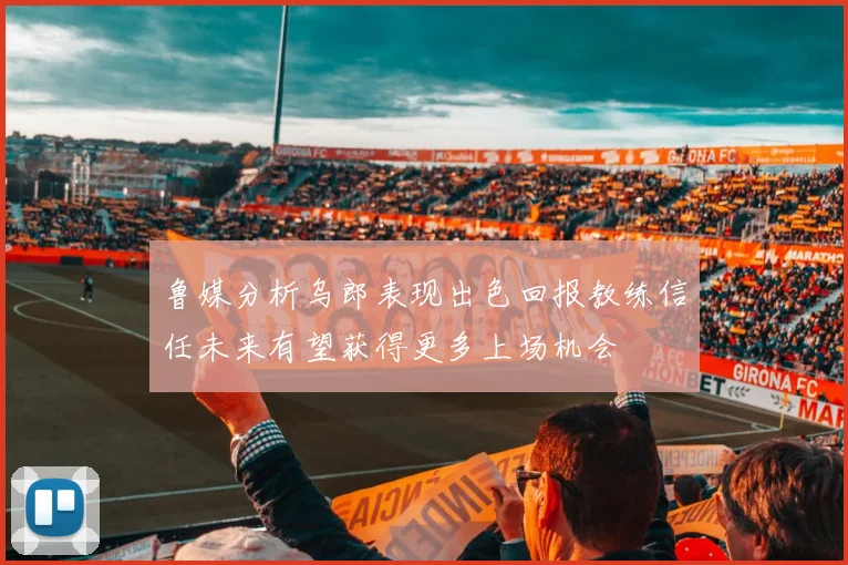 鲁媒分析乌郎表现出色回报教练信任未来有望获得更多上场机会