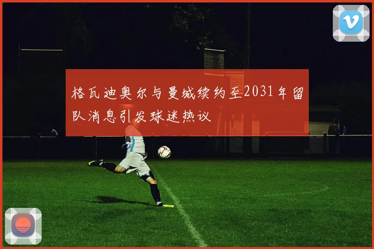 格瓦迪奥尔与曼城续约至2031年留队消息引发球迷热议