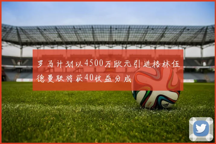 罗马计划以4500万欧元引进格林伍德曼联将获40收益分成