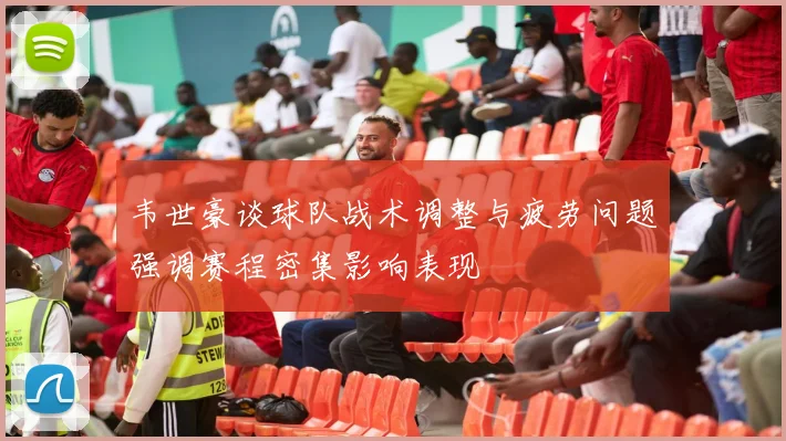 韦世豪谈球队战术调整与疲劳问题强调赛程密集影响表现