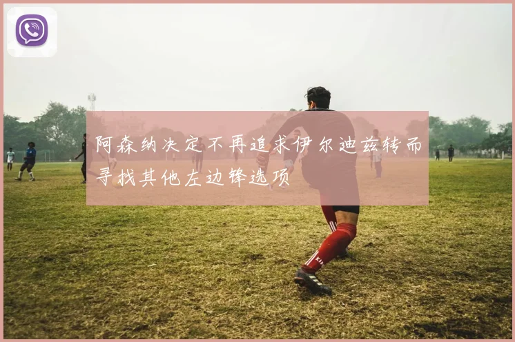阿森纳决定不再追求伊尔迪兹转而寻找其他左边锋选项