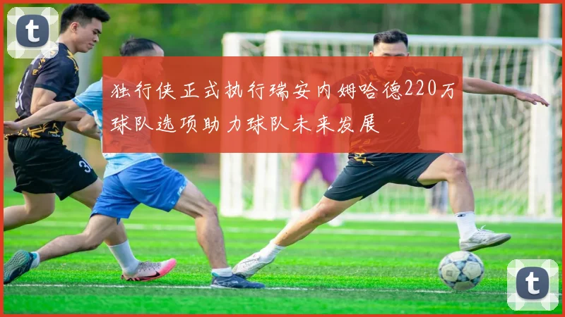 独行侠正式执行瑞安内姆哈德220万球队选项助力球队未来发展