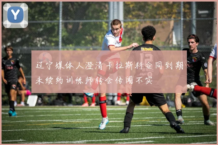 辽宁媒体人澄清卡拉斯科合同到期未续约训练师转会传闻不实