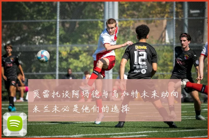 莫雷托谈阿玛德与乌加特未来动向米兰未必是他们的选择