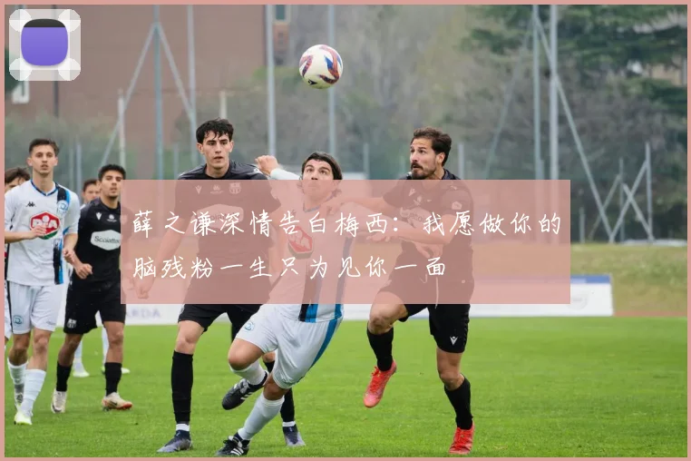 薛之谦深情告白梅西：我愿做你的脑残粉一生只为见你一面
