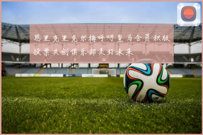 恩里克里克尔梅呼吁皇马会员积极投票共创俱乐部美好未来