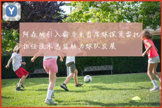 阿森纳引入前马竞首席球探莫雷托担任技术总监助力球队发展
