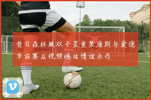 昔日森林狼双子星重聚唐斯与爱德华兹赛后视频通话情谊永存