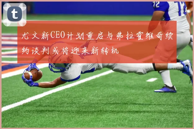 尤文新CEO计划重启与弗拉霍维奇续约谈判或将迎来新转机