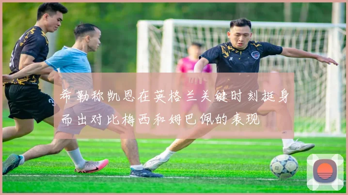 希勒称凯恩在英格兰关键时刻挺身而出对比梅西和姆巴佩的表现