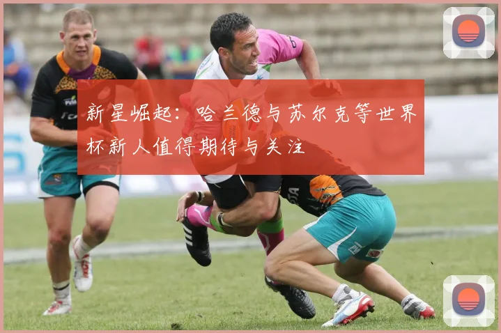 新星崛起：哈兰德与苏尔克等世界杯新人值得期待与关注